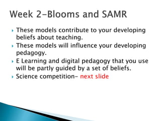 These models contribute to your developing
beliefs about teaching.
 These models will influence your developing
pedagogy.
 E Learning and digital pedagogy that you use
will be partly guided by a set of beliefs.
 Science competition- next slide
 