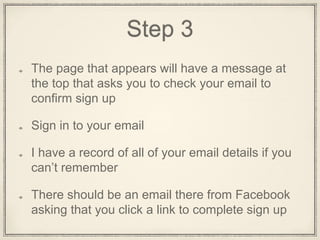 Step 3
The page that appears will have a message at
the top that asks you to check your email to
confirm sign up
Sign in to your email
There should be an email there from
Facebook asking that you click a link to
complete sign up
 