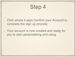 Step 4
Click on the words Confirm Your Account to
complete the Sign Up process
This will open a new tab with your account on
it - work from this tab now
Your account is now created and ready for
you to start personalising and using
 