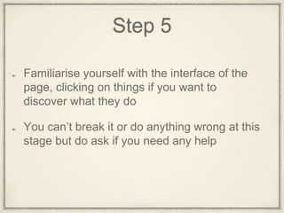 Step 5
Familiarise yourself with the Interface of the
page, clicking on things if you want to
discover what they do
You can’t break it or do anything wrong at this
stage but do ask if you need any assistance
 