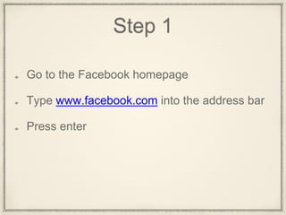 Step 1
Go to the Facebook homepage
Type www.facebook.com into the address bar
Press Enter
 