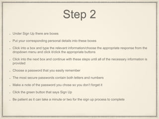 Step 2
Under the words Sign Up, on the right hand side, there are boxes
Put your corresponding personal details into these boxes
Click into a box and type in the relevant information/choose the appropriate response from
the dropdown menu and click it/click the appropriate buttons
Click into the next box and continue with these steps until all of the necessary information is
provided
Choose a password that you will easily remember
The most secure passwords contain both letters and numbers
Make a note of the password you chose so you don’t forget it
Click the green button that says Sign Up
It can take a minute or two for sign up to complete
 