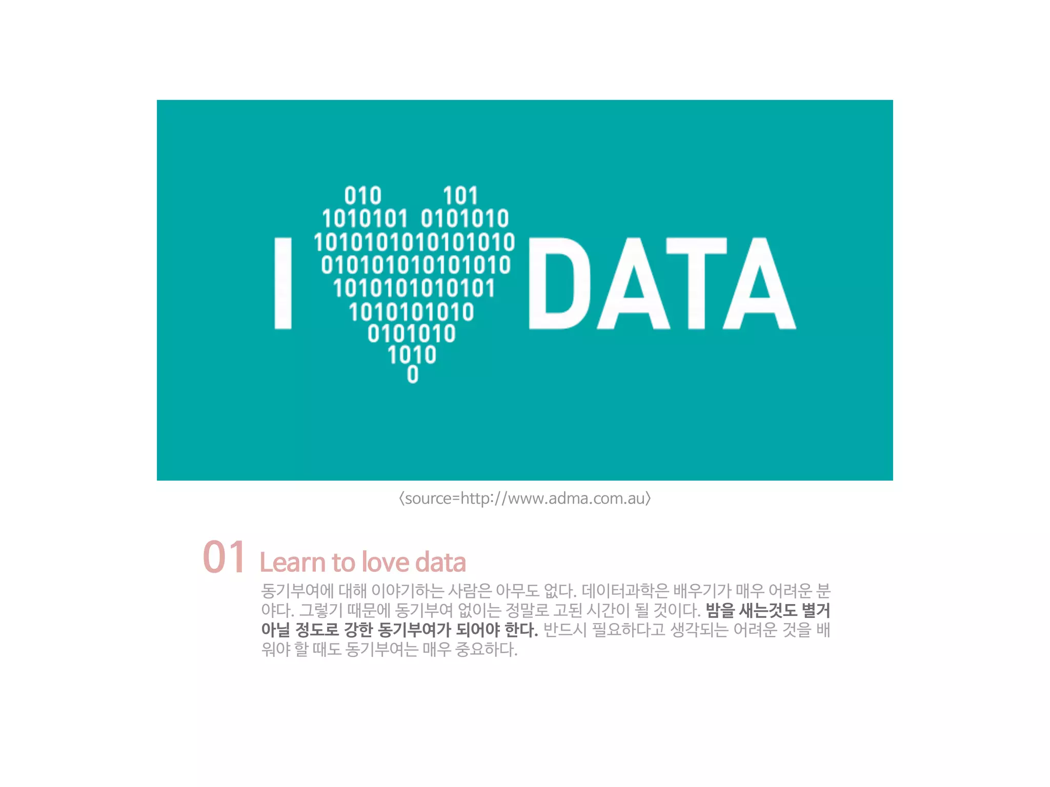 01 Learn to love data
동기부여에 대해 이야기하는 사람은 아무도 없다. 데이터과학은 배우기가 매우 어려운 분
야다. 그렇기 때문에 동기부여 없이는 정말로 고된 시간이 될 것이다. 밤을 새는것도 별거
아닐 정도로 강한 동기부여가 되어야 한다. 반드시 필요하다고 생각되는 어려운 것을 배
워야 할 때도 동기부여는 매우 중요하다.
<source=http://www.adma.com.au>
 