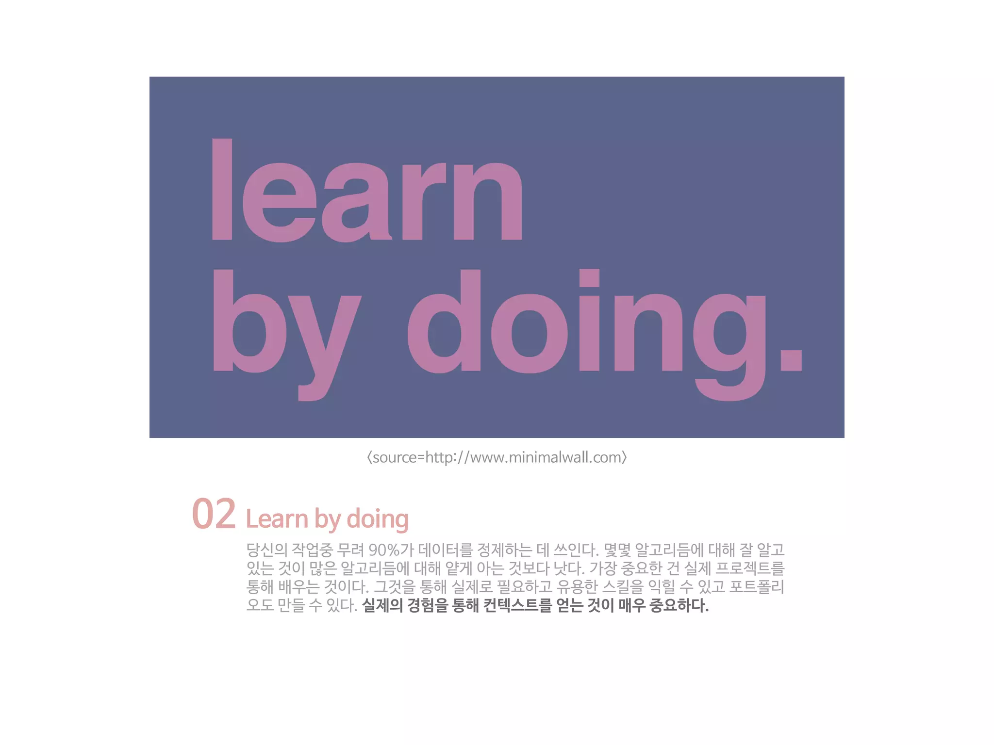 02 Learn by doing
당신의 작업중 무려 90%가 데이터를 정제하는 데 쓰인다. 몇몇 알고리듬에 대해 잘 알고
있는 것이 많은 알고리듬에 대해 얕게 아는 것보다 낫다. 가장 중요한 건 실제 프로젝트를
통해 배우는 것이다. 그것을 통해 실제로 필요하고 유용한 스킬을 익힐 수 있고 포트폴리
오도 만들 수 있다. 실제의 경험을 통해 컨텍스트를 얻는 것이 매우 중요하다.
<source=http://www.minimalwall.com>
 