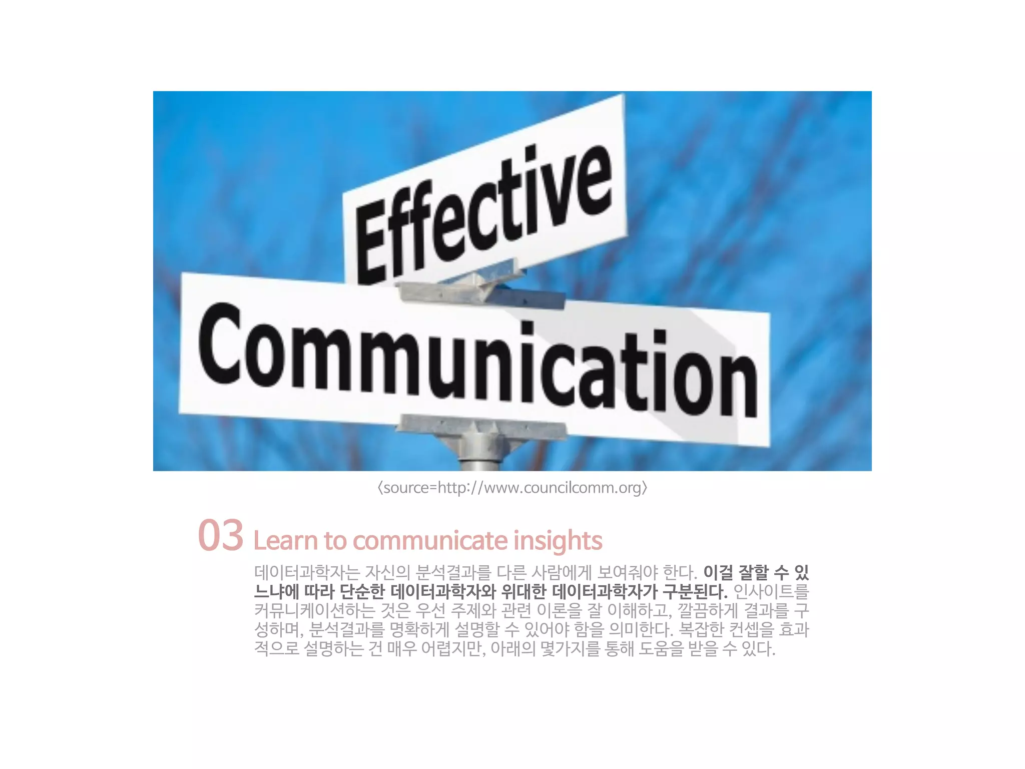 03 Learn to communicate insights
데이터과학자는 자신의 분석결과를 다른 사람에게 보여줘야 한다. 이걸 잘할 수 있
느냐에 따라 단순한 데이터과학자와 위대한 데이터과학자가 구분된다. 인사이트를
커뮤니케이션하는 것은 우선 주제와 관련 이론을 잘 이해하고, 깔끔하게 결과를 구
성하며, 분석결과를 명확하게 설명할 수 있어야 함을 의미한다. 복잡한 컨셉을 효과
적으로 설명하는 건 매우 어렵지만, 아래의 몇가지를 통해 도움을 받을 수 있다.
<source=http://www.councilcomm.org>
 