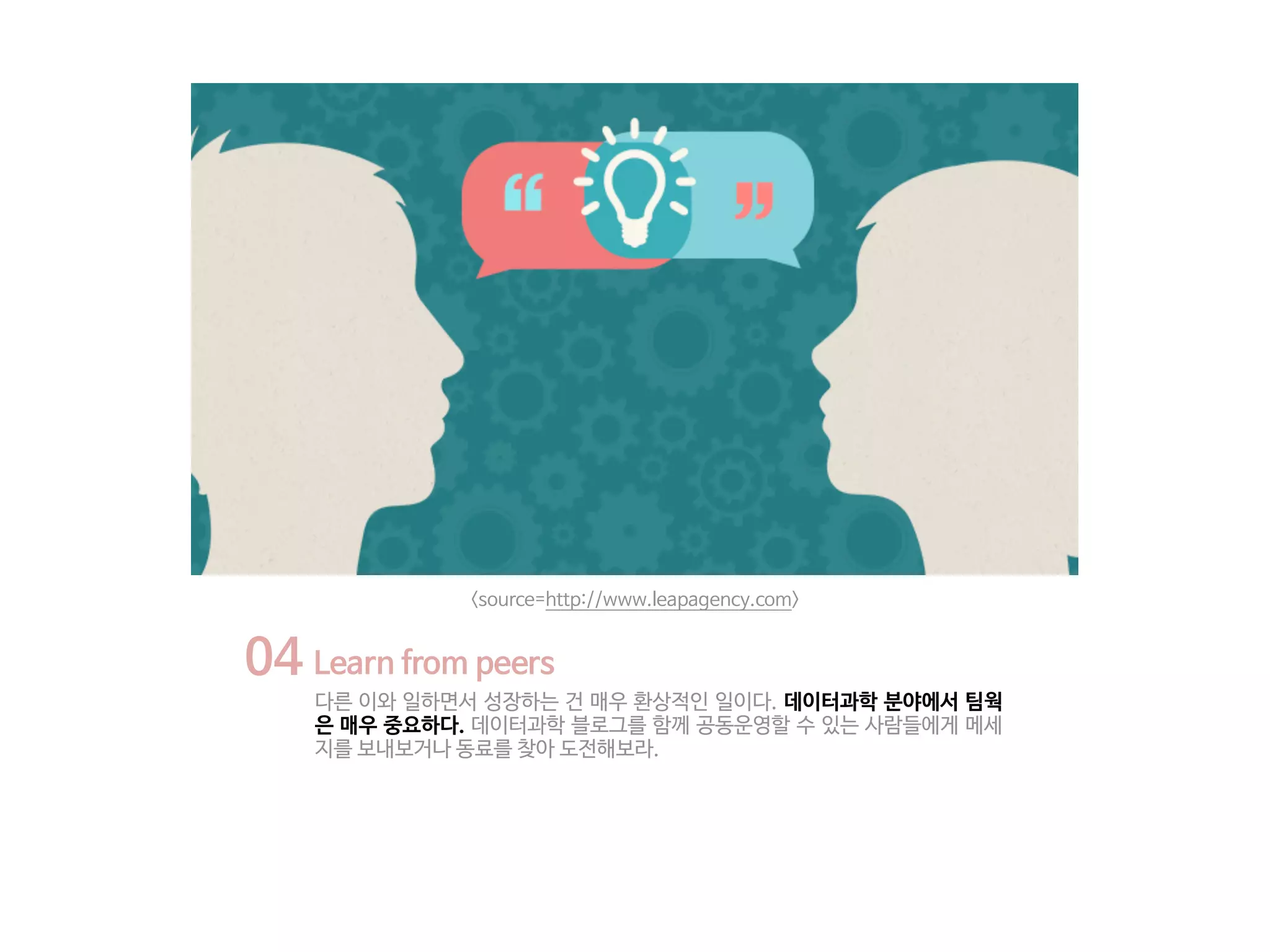 04 Learn from peers
다른 이와 일하면서 성장하는 건 매우 환상적인 일이다. 데이터과학 분야에서 팀웍
은 매우 중요하다. 데이터과학 블로그를 함께 공동운영할 수 있는 사람들에게 메세
지를 보내보거나 동료를 찾아 도전해보라.
<source=http://www.leapagency.com>
 