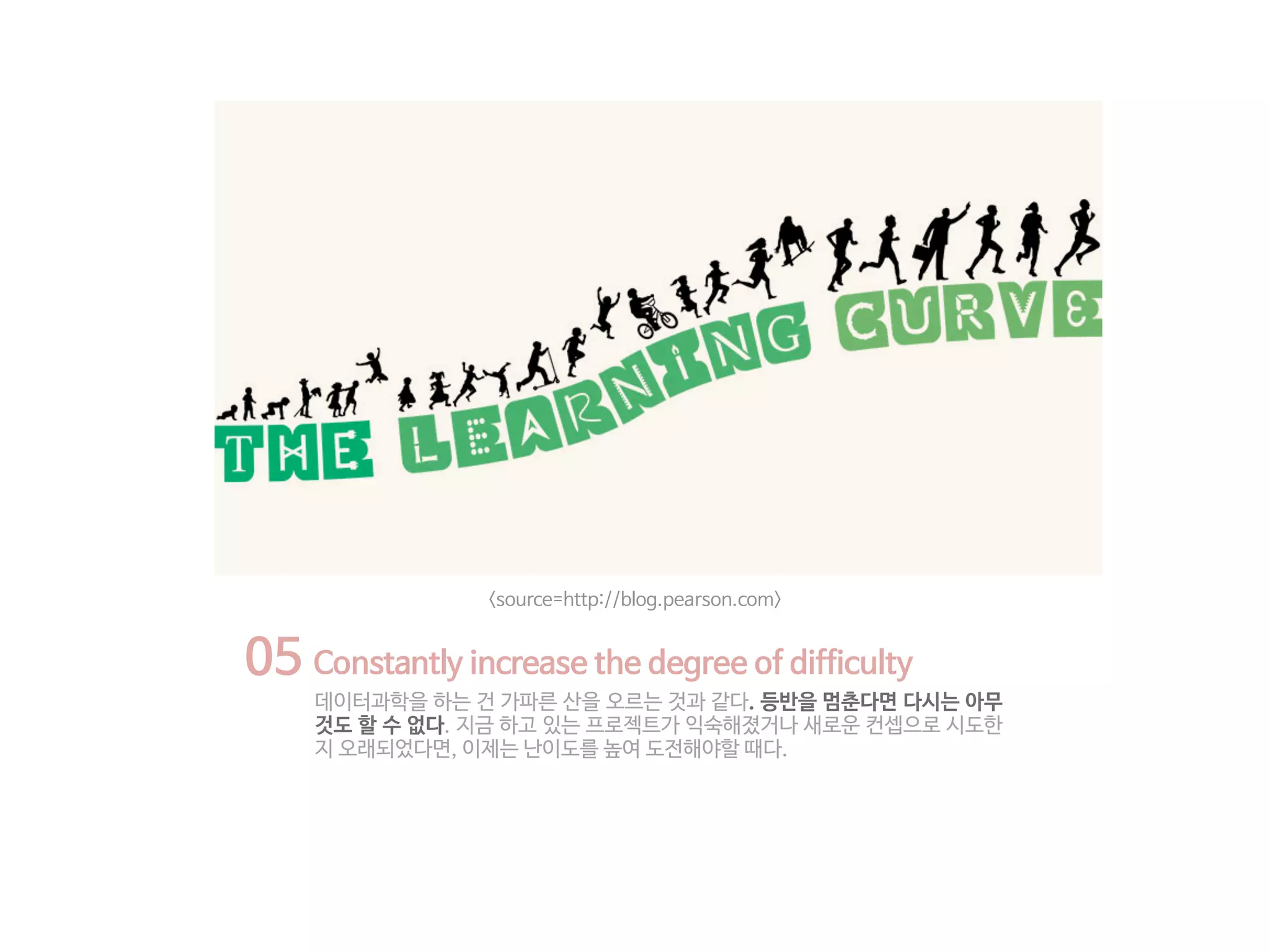05 Constantly increase the degree of difficulty
데이터과학을 하는 건 가파른 산을 오르는 것과 같다. 등반을 멈춘다면 다시는 아무
것도 할 수 없다. 지금 하고 있는 프로젝트가 익숙해졌거나 새로운 컨셉으로 시도한
지 오래되었다면, 이제는 난이도를 높여 도전해야할 때다.
<source=http://blog.pearson.com>
 