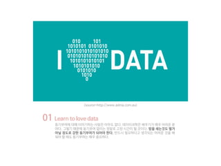 01 Learn to love data
동기부여에 대해 이야기하는 사람은 아무도 없다. 데이터과학은 배우기가 매우 어려운 분
야다. 그렇기 때문에 동기부여 없이는 정말로 고된 시간이 될 것이다. 밤을 새는것도 별거
아닐 정도로 강한 동기부여가 되어야 한다. 반드시 필요하다고 생각되는 어려운 것을 배
워야 할 때도 동기부여는 매우 중요하다.
<source=http://www.adma.com.au>
 