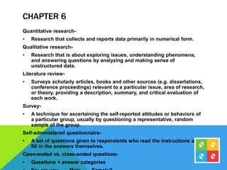 CHAPTER 6
Quantitative research-
• Research that collects and reports data primarily in numerical form.
Qualitative research-
• Research that is about exploring issues, understanding phenomena,
and answering questions by analyzing and making sense of
unstructured data.
Literature review-
• Surveys scholarly articles, books and other sources (e.g. dissertations,
conference proceedings) relevant to a particular issue, area of research,
or theory, providing a description, summary, and critical evaluation of
each work.
Survey-
• A technique for ascertaining the self-reported attitudes or behaviors of
a particular group, usually by questioning a representative, random
sample of the group.
Self-administered questionnaire-
• A set of questions given to respondents who read the instructions and
fill in the answers themselves.
Open-ended vs. close-ended questions-
• Questions + answer categories
 