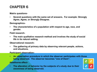 CHAPTER 6
Matrix questions-
• Several questions with the same set of answers. For example: Strongly
Agree, Agree, or Strongly Disagree.
Demographics-
• The characteristics of a population with respect to age, race, and
gender.
Field research-
• The main qualitative research method and involves the study of social
life in its natural setting.
Observational research-
• The gathering of primary data by observing relevant people, actions,
and situations.
Participant observation-
• An observation procedure in which the observer participates with those
being observed. The observer becomes "one of them”.
Hawthorne effect-
• The alteration of behavior by the subjects of a study due to their
awareness of being observed.
 