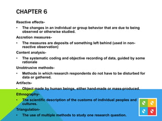 CHAPTER 6
Reactive effects-
• The changes in an individual or group behavior that are due to being
observed or otherwise studied.
Accretion measures-
• The measures are deposits of something left behind (used in non-
reactive observation)
Content analysis-
• The systematic coding and objective recording of data, guided by some
rationale
Unobtrusive methods-
• Methods in which research respondents do not have to be disturbed for
data or gathered.
Artifacts-
• Object made by human beings, either hand-made or mass-produced.
Ethnography-
• The scientific description of the customs of individual peoples and
cultures.
Triangulation-
• The use of multiple methods to study one research question.
 