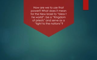 How are we to use that
power? What does it mean
for the New Israel to “bless t
he world”, be a “Kingdom
of priests” and serve as a
“light to the nations”?
 