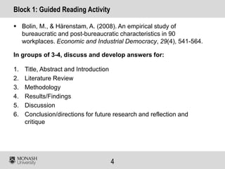 4
Block 1: Guided Reading Activity
 Bolin, M., & Härenstam, A. (2008). An empirical study of
bureaucratic and post-bureaucratic characteristics in 90
workplaces. Economic and Industrial Democracy, 29(4), 541-564.
In groups of 3-4, discuss and develop answers for:
1. Title, Abstract and Introduction
2. Literature Review
3. Methodology
4. Results/Findings
5. Discussion
6. Conclusion/directions for future research and reflection and
critique
 
