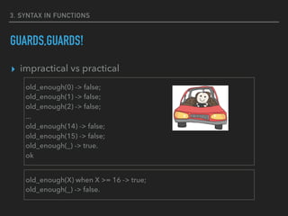 3. SYNTAX IN FUNCTIONS
GUARDS,GUARDS!
▸ impractical vs practical
old_enough(0) -> false;
old_enough(1) -> false;
old_enough(2) -> false;
...
old_enough(14) -> false;
old_enough(15) -> false;
old_enough(_) -> true.
ok
old_enough(X) when X >= 16 -> true;
old_enough(_) -> false.
 