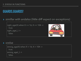 3. SYNTAX IN FUNCTIONS
GUARDS,GUARDS!
▸ simillar with andalso (little diff aspect on exceptions)
▸ orelse
right_age(X) when X >= 16, X =< 104 ->
true;
right_age(_) ->
false.
wrong_age(X) when X < 16; X > 104 ->
true;
wrong_age(_) ->
false.
 