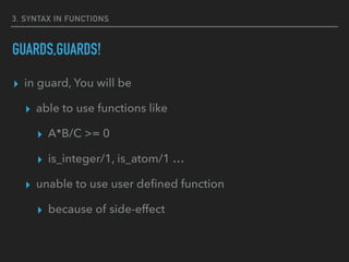 3. SYNTAX IN FUNCTIONS
GUARDS,GUARDS!
▸ in guard, You will be
▸ able to use functions like
▸ A*B/C >= 0
▸ is_integer/1, is_atom/1 …
▸ unable to use user deﬁned function
▸ because of side-effect
 