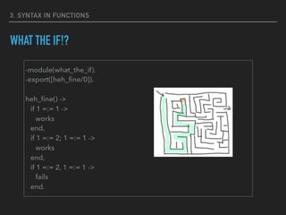 3. SYNTAX IN FUNCTIONS
WHAT THE IF!?
-module(what_the_if).
-export([heh_ﬁne/0]).
heh_ﬁne() ->
if 1 =:= 1 ->
works
end,
if 1 =:= 2; 1 =:= 1 ->
works
end,
if 1 =:= 2, 1 =:= 1 ->
fails
end.
 