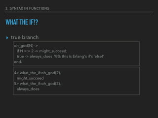 3. SYNTAX IN FUNCTIONS
WHAT THE IF!?
▸ true branch
oh_god(N) ->
if N =:= 2 -> might_succeed;
true -> always_does %% this is Erlang's if's 'else!'
end.
4> what_the_if:oh_god(2).
might_succeed
5> what_the_if:oh_god(3).
always_does
 