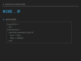 3. SYNTAX IN FUNCTIONS
IN CASE … OF
▸ example
insert(X,[]) ->
[X];
insert(X,Set) ->
case lists:member(X,Set) of
true -> Set;
false -> [X|Set]
end.
 