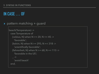 3. SYNTAX IN FUNCTIONS
IN CASE … OF
▸ pattern matching + guard
beach(Temperature) ->
case Temperature of
{celsius, N} when N >= 20, N =< 45 ->
'favorable';
{kelvin, N} when N >= 293, N =< 318 ->
'scientiﬁcally favorable';
{fahrenheit, N} when N >= 68, N =< 113 ->
'favorable in the US’;
_ ->
'avoid beach'
end.
 