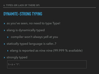 4. TYPES (OR LACK OF THERE OF)
DYNAMITE-STRONG TYPING
▸ as you’ve seen, no need to type Type!
▸ elang is dynamically typed
▸ compiler won't always yell at you
▸ statically typed language is safer..?
▸ elang is reported as nine nine (99.999 % available)
▸ strongly typed
1> 6 + "1".
 