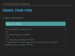 4. TYPES (OR LACK OF THERE OF)
DYNAMITE-STRONG TYPING
▸ type conversion
<type>_to_<type>
1> erlang:list_to_integer("54").
54
2> erlang:integer_to_list(54).
"54"
3> erlang:list_to_integer("54.32").
** exception error: bad argument in function list_to_integer/1
called as list_to_integer("54.32")
 