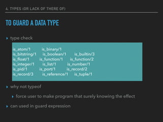4. TYPES (OR LACK OF THERE OF)
TO GUARD A DATA TYPE
▸ type check
▸ why not typeof
▸ force user to make program that surely knowing the effect
▸ can used in guard expression
is_atom/1 is_binary/1
is_bitstring/1 is_boolean/1 is_builtin/3
is_ﬂoat/1 is_function/1 is_function/2
is_integer/1 is_list/1 is_number/1
is_pid/1 is_port/1 is_record/2
is_record/3 is_reference/1 is_tuple/1
 