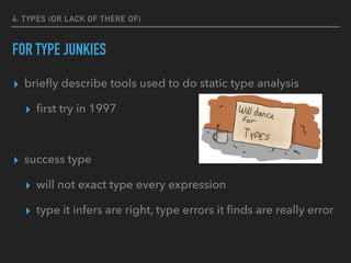 4. TYPES (OR LACK OF THERE OF)
FOR TYPE JUNKIES
▸ brieﬂy describe tools used to do static type analysis
▸ ﬁrst try in 1997
▸ success type
▸ will not exact type every expression
▸ type it infers are right, type errors it ﬁnds are really error
 