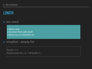 5. RECURSION
LENGTH
▸ we need
▸ simplest - empty list
a base case;
a function that calls itself;
a list to try our function on.
fac(0) -> 1;
fac(N) when N > 0 -> N*fac(N-1).
 