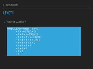 5, RECURSION
LENGTH
▸ how it works?
len([1,2,3,4]) = len([1 | [2,3,4])
= 1 + len([2 | [3,4]])
= 1 + 1 + len([3 | [4]])
= 1 + 1 + 1 + len([4 | []])
= 1 + 1 + 1 + 1 + len([])
= 1 + 1 + 1 + 1 + 0
= 1 + 1 + 1 + 1
= 1 + 1 + 2
= 1 + 3
= 4
 