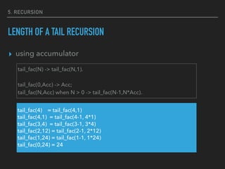 5. RECURSION
LENGTH OF A TAIL RECURSION
▸ using accumulator
tail_fac(N) -> tail_fac(N,1).
tail_fac(0,Acc) -> Acc;
tail_fac(N,Acc) when N > 0 -> tail_fac(N-1,N*Acc).
tail_fac(4) = tail_fac(4,1)
tail_fac(4,1) = tail_fac(4-1, 4*1)
tail_fac(3,4) = tail_fac(3-1, 3*4)
tail_fac(2,12) = tail_fac(2-1, 2*12)
tail_fac(1,24) = tail_fac(1-1, 1*24)
tail_fac(0,24) = 24
 