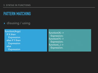 3. SYNTAX IN FUNCTIONS
PATTERN MATCHING
▸ disusing / using
function(X) ->
Expression;
function(Y) ->
Expression;
function(_) ->
Expression.
function(Args)
if X then
Expression
else if Y then
Expression
else
Expression
 