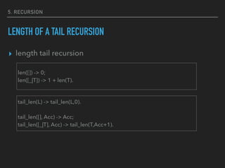 5. RECURSION
LENGTH OF A TAIL RECURSION
▸ length tail recursion
tail_len(L) -> tail_len(L,0).
tail_len([], Acc) -> Acc;
tail_len([_|T], Acc) -> tail_len(T,Acc+1).
len([]) -> 0;
len([_|T]) -> 1 + len(T).
 
