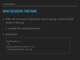 5. RECURSION
MORE RECURSIVE FUNCTIONS
▸ After all, recursion being the only looping construct that
exists in Erlang
▸ except list comprehension
▸ duplicate
duplicate(0,_) ->
[];
duplicate(N,Term) when N > 0 ->
[Term|duplicate(N-1,Term)].
 