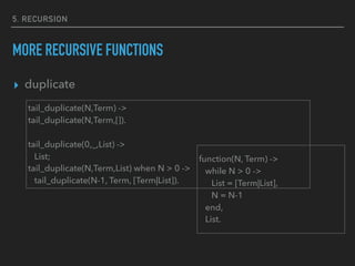 5. RECURSION
MORE RECURSIVE FUNCTIONS
▸ duplicate
tail_duplicate(N,Term) ->
tail_duplicate(N,Term,[]).
tail_duplicate(0,_,List) ->
List;
tail_duplicate(N,Term,List) when N > 0 ->
tail_duplicate(N-1, Term, [Term|List]).
function(N, Term) ->
while N > 0 ->
List = [Term|List],
N = N-1
end,
List.
 