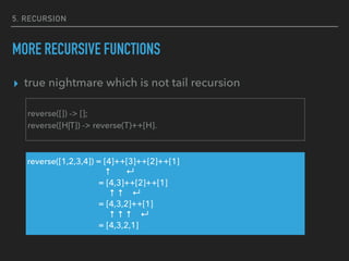 5. RECURSION
MORE RECURSIVE FUNCTIONS
▸ true nightmare which is not tail recursion
reverse([]) -> [];
reverse([H|T]) -> reverse(T)++[H].
reverse([1,2,3,4]) = [4]++[3]++[2]++[1]
↑ ↵
= [4,3]++[2]++[1]
↑ ↑ ↵
= [4,3,2]++[1]
↑ ↑ ↑ ↵
= [4,3,2,1]
 