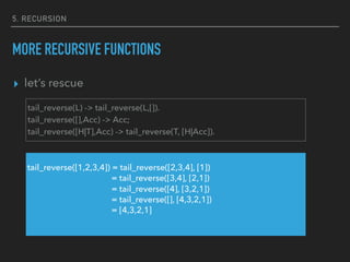 5. RECURSION
MORE RECURSIVE FUNCTIONS
▸ let’s rescue
tail_reverse(L) -> tail_reverse(L,[]).
tail_reverse([],Acc) -> Acc;
tail_reverse([H|T],Acc) -> tail_reverse(T, [H|Acc]).
tail_reverse([1,2,3,4]) = tail_reverse([2,3,4], [1])
= tail_reverse([3,4], [2,1])
= tail_reverse([4], [3,2,1])
= tail_reverse([], [4,3,2,1])
= [4,3,2,1]
 