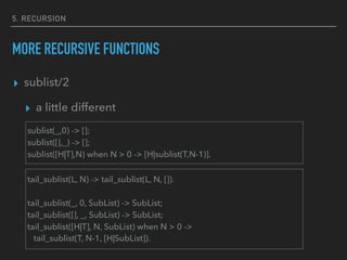 5. RECURSION
MORE RECURSIVE FUNCTIONS
▸ sublist/2
▸ a little different
sublist(_,0) -> [];
sublist([],_) -> [];
sublist([H|T],N) when N > 0 -> [H|sublist(T,N-1)].
tail_sublist(L, N) -> tail_sublist(L, N, []).
tail_sublist(_, 0, SubList) -> SubList;
tail_sublist([], _, SubList) -> SubList;
tail_sublist([H|T], N, SubList) when N > 0 ->
tail_sublist(T, N-1, [H|SubList]).
 