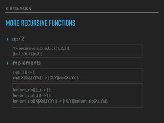 5. RECURSION
MORE RECURSIVE FUNCTIONS
▸ zip/2
▸ implements
1> recursive:zip([a,b,c],[1,2,3]).
[{a,1},{b,2},{c,3}]
zip([],[]) -> [];
zip([X|Xs],[Y|Ys]) -> [{X,Y}|zip(Xs,Ys)].
lenient_zip([],_) -> [];
lenient_zip(_,[]) -> [];
lenient_zip([X|Xs],[Y|Ys]) -> [{X,Y}|lenient_zip(Xs,Ys)].
 