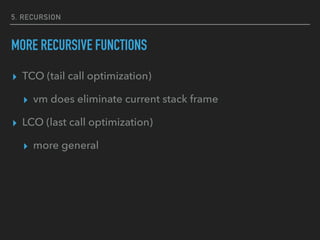 5. RECURSION
MORE RECURSIVE FUNCTIONS
▸ TCO (tail call optimization)
▸ vm does eliminate current stack frame
▸ LCO (last call optimization)
▸ more general
 
