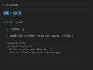 5. RECURSION
QUICK, SORT!
▸ as two parts
▸ partioning
▸ apply the partitioning to each parts, and glue
quicksort([]) -> [];
quicksort([Pivot|Rest]) ->
{Smaller, Larger} = partition(Pivot,Rest,[],[]),
quicksort(Smaller) ++ [Pivot] ++ quicksort(Larger).
 