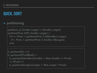 5. RECURSION
QUICK, SORT!
▸ partitioning
partition(_,[], Smaller, Larger) -> {Smaller, Larger};
partition(Pivot, [H|T], Smaller, Larger) ->
if H =< Pivot -> partition(Pivot, T, [H|Smaller], Larger);
H > Pivot -> partition(Pivot, T, Smaller, [H|Larger])
end.
lc_quicksort([]) -> [];
lc_quicksort([Pivot|Rest]) ->
lc_quicksort([Smaller || Smaller <- Rest, Smaller =< Pivot])
++ [Pivot] ++
lc_quicksort([Larger || Larger <- Rest, Larger > Pivot]).
 
