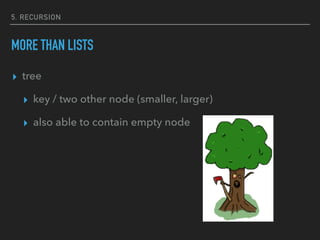 5. RECURSION
MORE THAN LISTS
▸ tree
▸ key / two other node (smaller, larger)
▸ also able to contain empty node
 