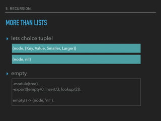 5. RECURSION
MORE THAN LISTS
▸ lets choice tuple!
▸ empty
{node, {Key, Value, Smaller, Larger}}
{node, nil}
-module(tree).
-export([empty/0, insert/3, lookup/2]).
empty() -> {node, 'nil'}.
 