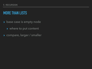 5. RECURSION
MORE THAN LISTS
▸ base case is empty node
▸ where to put content
▸ compare, larger / smaller
 