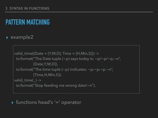 3. SYNTAX IN FUNCTIONS
PATTERN MATCHING
▸ example2
▸ functions head’s ‘=‘ operator
valid_time({Date = {Y,M,D}, Time = {H,Min,S}}) ->
io:format("The Date tuple (~p) says today is: ~p/~p/~p,~n”,
[Date,Y,M,D]),
io:format("The time tuple (~p) indicates: ~p:~p:~p.~n”,
[Time,H,Min,S]);
valid_time(_) ->
io:format("Stop feeding me wrong data!~n").
 