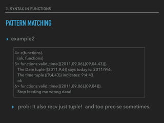 3. SYNTAX IN FUNCTIONS
PATTERN MATCHING
▸ example2
▸ prob: It also recv just tuple! and too precise sometimes.
4> c(functions).
{ok, functions}
5> functions:valid_time({{2011,09,06},{09,04,43}}).
The Date tuple ({2011,9,6}) says today is: 2011/9/6,
The time tuple ({9,4,43}) indicates: 9:4:43.
ok
6> functions:valid_time({{2011,09,06},{09,04}}).
Stop feeding me wrong data!
 