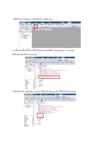 1. เปิดโปรแกรม EditPlus จากนั้นไปที่ New HTML Page
2. จะได้ Code ขั้นมาดังนี้ จากนั้นในส่วนของ Head พิมพ์ <script language= “Javascript”>
เพื่อกาหนดว่าจะใช้ภาษา Javascript
3. ต่อมาทาการใส่ Tag HTML Comment เพื่อรองรับ Browser รุ่นเก่าที่ไม่รองรับ Javascript
 