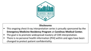 Disclosures
 This ongoing chest X-ray interpretation series is proudly sponsored by the
Emergency Medicine Residency Program at Carolinas Medical Center.
 The goal is to promote widespread mastery of CXR interpretation.
 There is no personal health information [PHI] within and ages have been
changed to protect patient confidentiality.
 