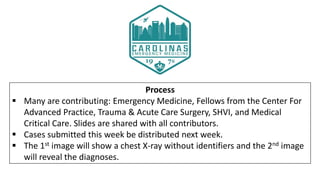 Process
 Many are contributing: Emergency Medicine, Fellows from the Center For
Advanced Practice, Trauma & Acute Care Surgery, SHVI, and Medical
Critical Care. Slides are shared with all contributors.
 Cases submitted this week be distributed next week.
 The 1st image will show a chest X-ray without identifiers and the 2nd image
will reveal the diagnoses.
 